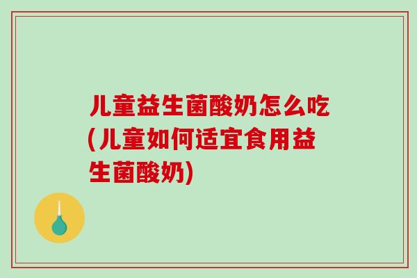 儿童益生菌酸奶怎么吃(儿童如何适宜食用益生菌酸奶)