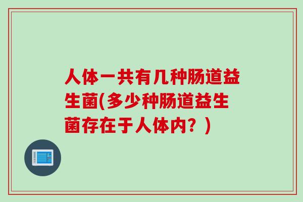 人体一共有几种肠道益生菌(多少种肠道益生菌存在于人体内?) 人体一共有几种肠道益生菌(多少种肠道益生菌存在于人体内?)
