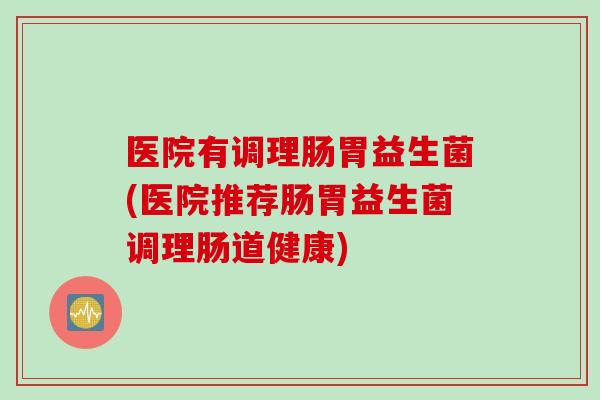 医院有调理肠胃益生菌(医院推荐肠胃益生菌调理肠道健康)