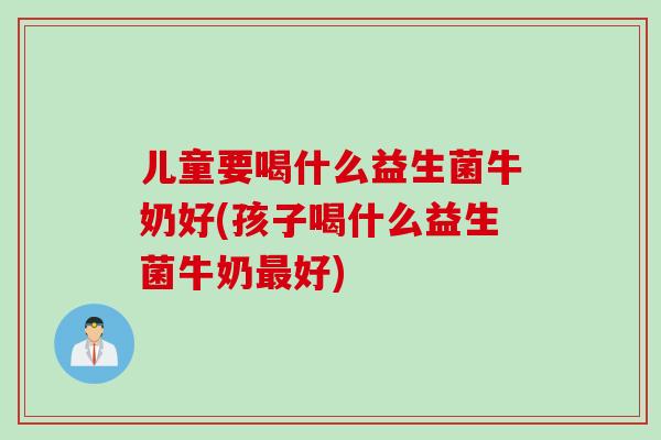 儿童要喝什么益生菌牛奶好(孩子喝什么益生菌牛奶最好)