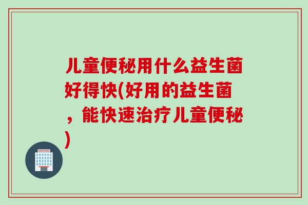 儿童便秘用什么益生菌好得快(好用的益生菌，能快速治疗儿童便秘)