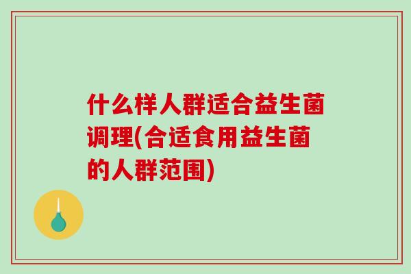 什么样人群适合益生菌调理(合适食用益生菌的人群范围)