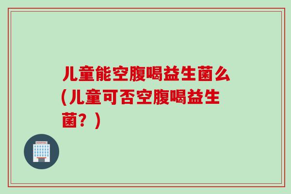 儿童能空腹喝益生菌么(儿童可否空腹喝益生菌？)