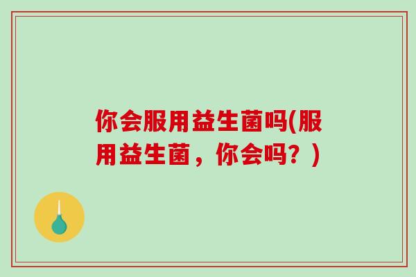 你会服用益生菌吗(服用益生菌，你会吗？)