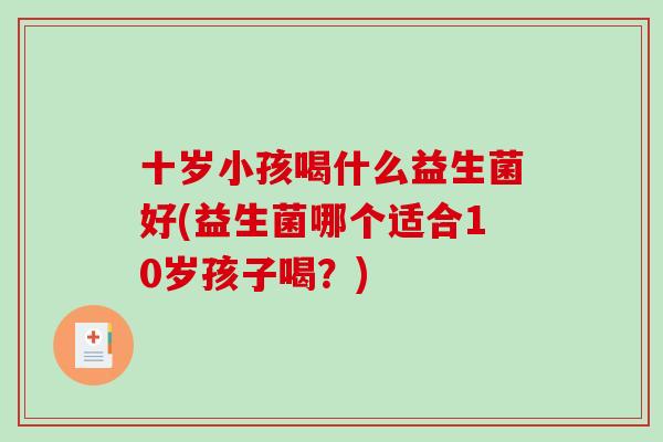 十岁小孩喝什么益生菌好(益生菌哪个适合10岁孩子喝?) 十岁小孩喝什么益生菌好(益生菌哪个适合10岁孩子喝?)