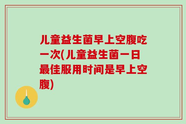 儿童益生菌早上空腹吃一次(儿童益生菌一日最佳服用时间是早上空腹)
