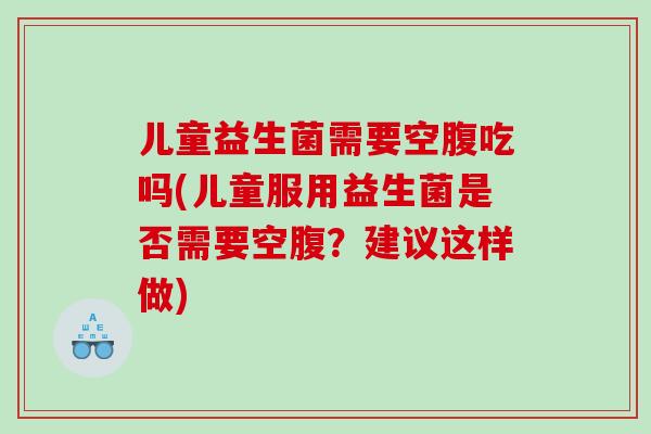 儿童益生菌需要空腹吃吗(儿童服用益生菌是否需要空腹？建议这样做)