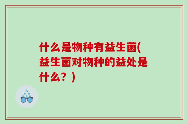 什么是物种有益生菌(益生菌对物种的益处是什么？)