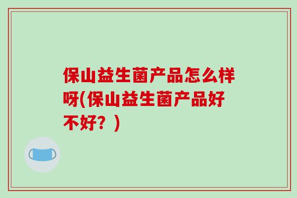 保山益生菌产品怎么样呀(保山益生菌产品好不好？)