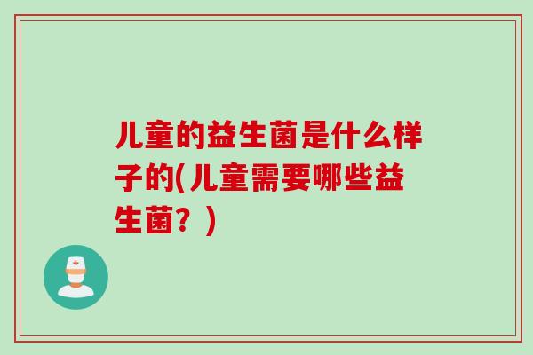儿童的益生菌是什么样子的(儿童需要哪些益生菌？)
