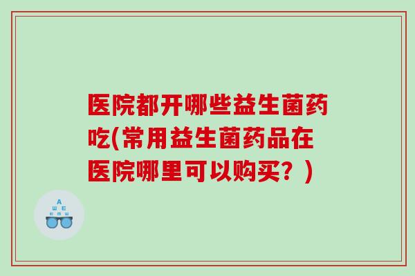 医院都开哪些益生菌药吃(常用益生菌药品在医院哪里可以购买？)