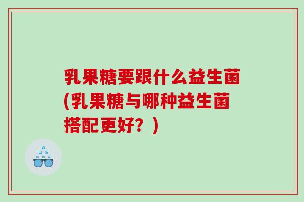 乳果糖要跟什么益生菌(乳果糖与哪种益生菌搭配更好？)