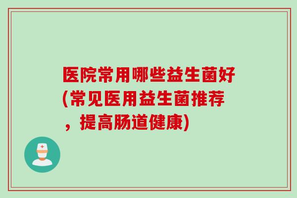 医院常用哪些益生菌好(常见医用益生菌推荐，提高肠道健康)