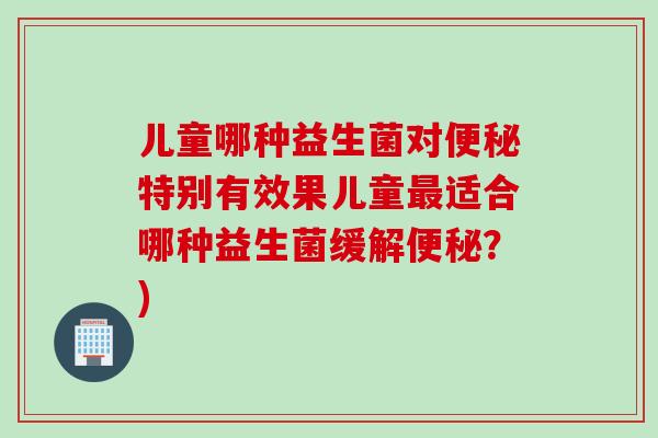 儿童哪种益生菌对便秘特别有效果儿童最适合哪种益生菌缓解便秘？)