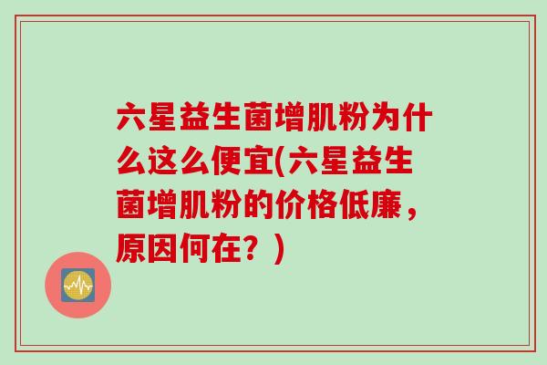 六星益生菌增肌粉为什么这么便宜(六星益生菌增肌粉的价格低廉，原因何在？)