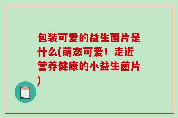 包装可爱的益生菌片是什么(萌态可爱！走近营养健康的小益生菌片)