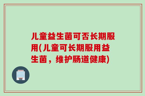 儿童益生菌可否长期服用(儿童可长期服用益生菌，维护肠道健康)