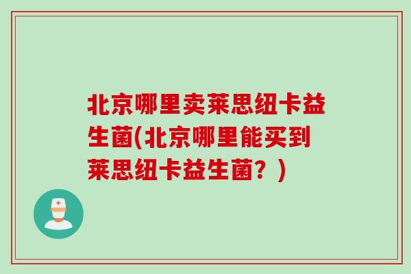 北京哪里卖莱思纽卡益生菌(北京哪里能买到莱思纽卡益生菌？)