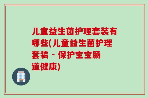 儿童益生菌护理套装有哪些(儿童益生菌护理套装 - 保护宝宝肠道健康)