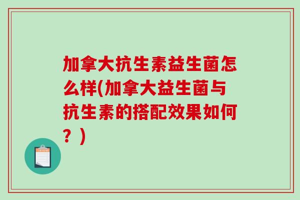 加拿大抗生素益生菌怎么样(加拿大益生菌与抗生素的搭配效果如何？)