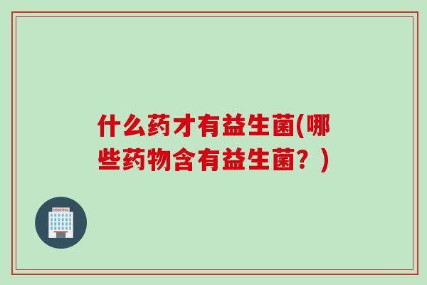 什么药才有益生菌(哪些药物含有益生菌？)