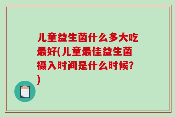 儿童益生菌什么多大吃最好(儿童最佳益生菌摄入时间是什么时候？)