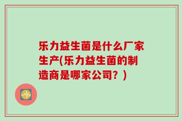 乐力益生菌是什么厂家生产(乐力益生菌的制造商是哪家公司？)