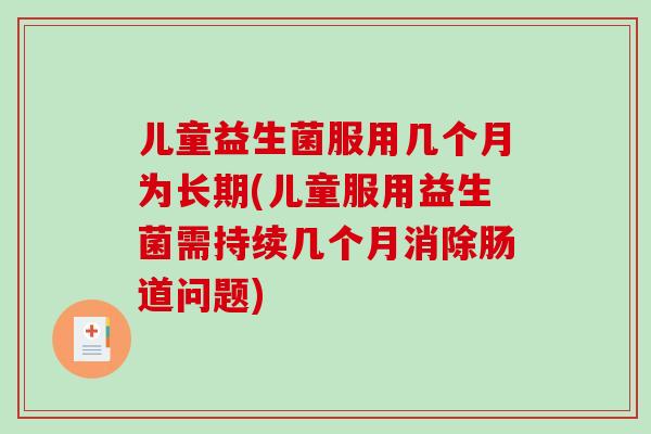 儿童益生菌服用几个月为长期(儿童服用益生菌需持续几个月消除肠道问题)