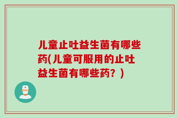 儿童止吐益生菌有哪些药(儿童可服用的止吐益生菌有哪些药?) 儿童止吐益生菌有哪些药(儿童可服用的止吐益生菌有哪些药?)
