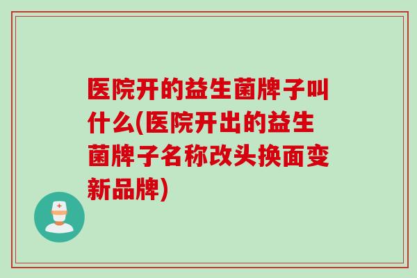 医院开的益生菌牌子叫什么(医院开出的益生菌牌子名称改头换面变新品牌)