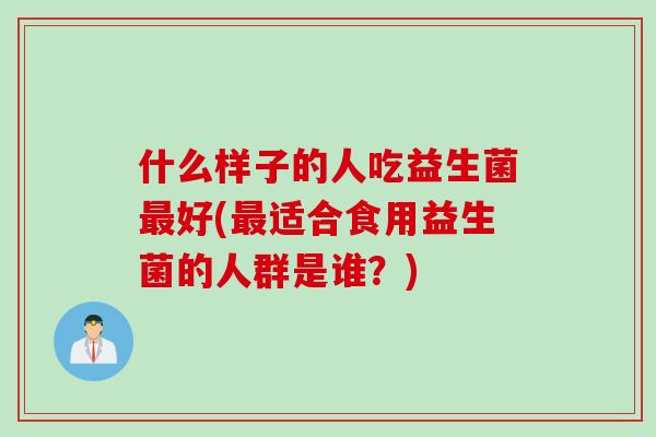 什么样子的人吃益生菌最好(最适合食用益生菌的人群是谁？)