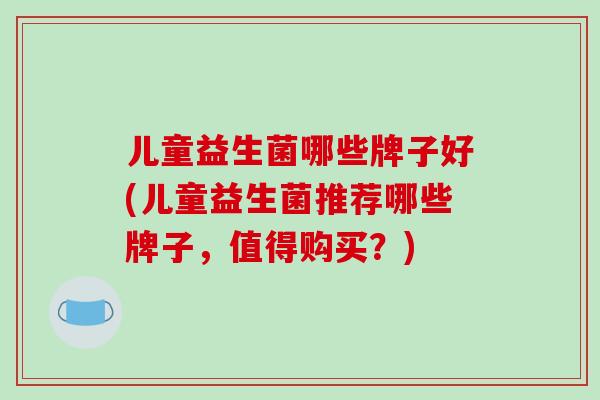 儿童益生菌哪些牌子好(儿童益生菌推荐哪些牌子，值得购买？)