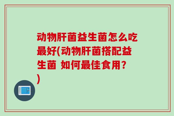 动物肝菌益生菌怎么吃最好(动物肝菌搭配益生菌 如何最佳食用？)