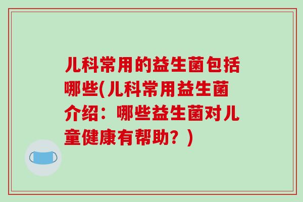 儿科常用的益生菌包括哪些(儿科常用益生菌介绍：哪些益生菌对儿童健康有帮助？)