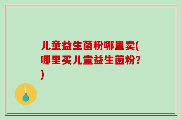 儿童益生菌粉哪里卖(哪里买儿童益生菌粉？)