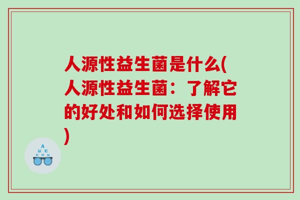 人源性益生菌是什么(人源性益生菌：了解它的好处和如何选择使用)