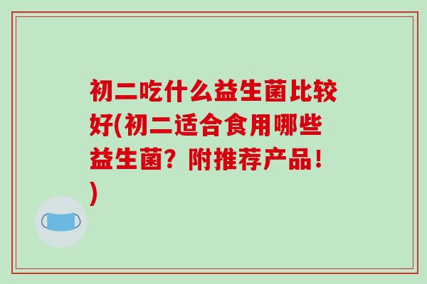 初二吃什么益生菌比较好(初二适合食用哪些益生菌？附推荐产品！)