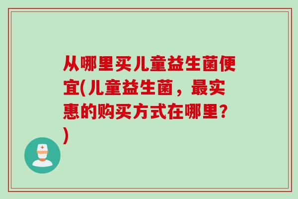 从哪里买儿童益生菌便宜(儿童益生菌，最实惠的购买方式在哪里？)
