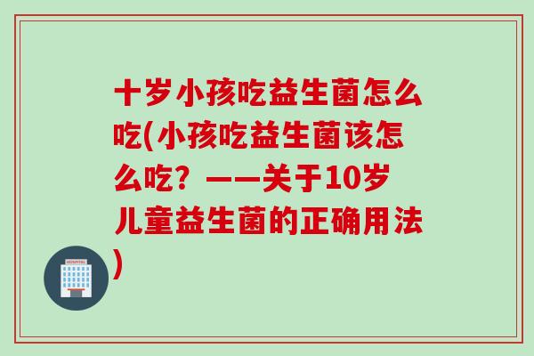 十岁小孩吃益生菌怎么吃(小孩吃益生菌该怎么吃？——关于10岁儿童益生菌的正确用法)