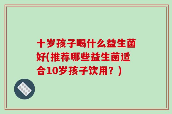 十岁孩子喝什么益生菌好(推荐哪些益生菌适合10岁孩子饮用?) 十岁孩子喝什么益生菌好(推荐哪些益生菌适合10岁孩子饮用?)