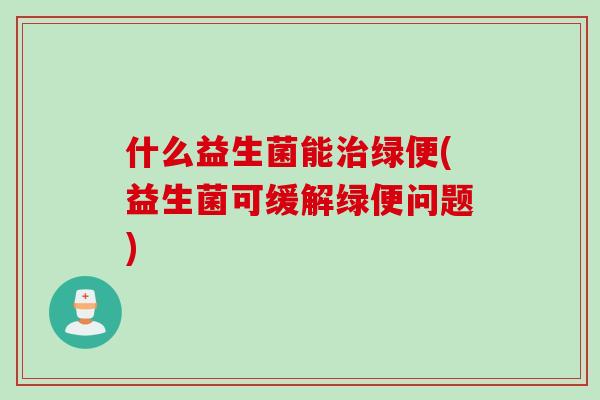 什么益生菌能治绿便(益生菌可缓解绿便问题)