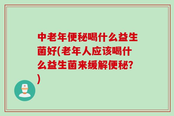 中老年便秘喝什么益生菌好(老年人应该喝什么益生菌来缓解便秘？)