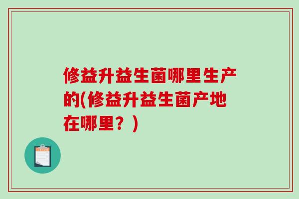 修益升益生菌哪里生产的(修益升益生菌产地在哪里？)