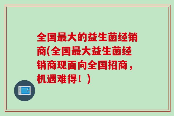 全国最大的益生菌经销商(全国最大益生菌经销商现面向全国招商，机遇难得！)