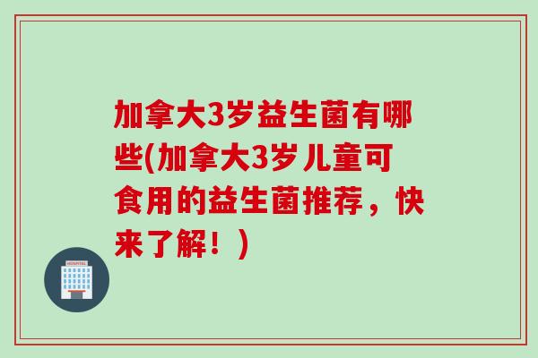 加拿大3岁益生菌有哪些(加拿大3岁儿童可食用的益生菌推荐，快来了解！)