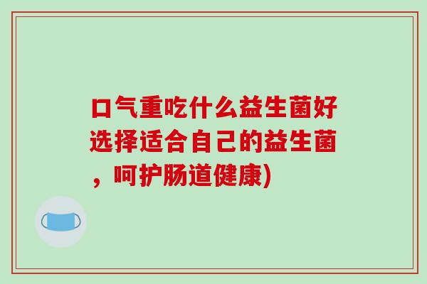 口气重吃什么益生菌好选择适合自己的益生菌，呵护肠道健康)