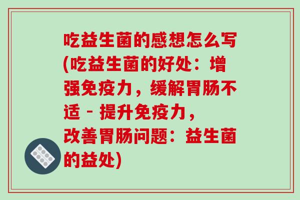 吃益生菌的感想怎么写(吃益生菌的好处：增强免疫力，缓解胃肠不适 - 提升免疫力，改善胃肠问题：益生菌的益处)