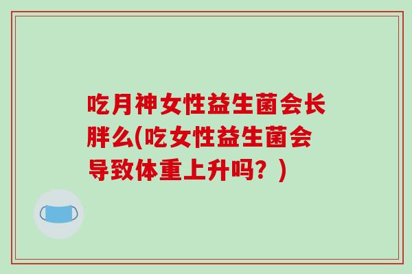 吃月神女性益生菌会长胖么(吃女性益生菌会导致体重上升吗？)