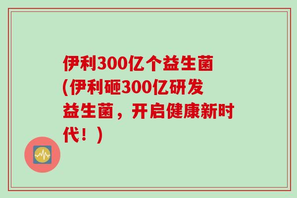 伊利300亿个益生菌(伊利砸300亿研发益生菌，开启健康新时代！)