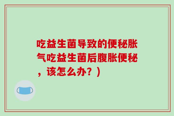 吃益生菌导致的便秘胀气吃益生菌后腹胀便秘，该怎么办？)